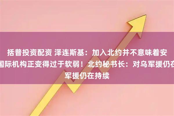 括普投资配资 泽连斯基：加入北约并不意味着安全，国际机构正变得过于软弱！北约秘书长：对乌军援仍在持续