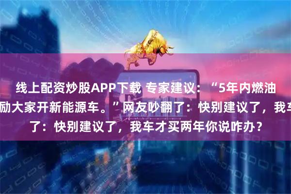 线上配资炒股APP下载 专家建议：“5年内燃油车上路应该禁止，鼓励大家开新能源车。”网友吵翻了：快别建议了，我车才买两年你说咋办？