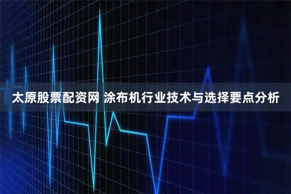 太原股票配资网 涂布机行业技术与选择要点分析