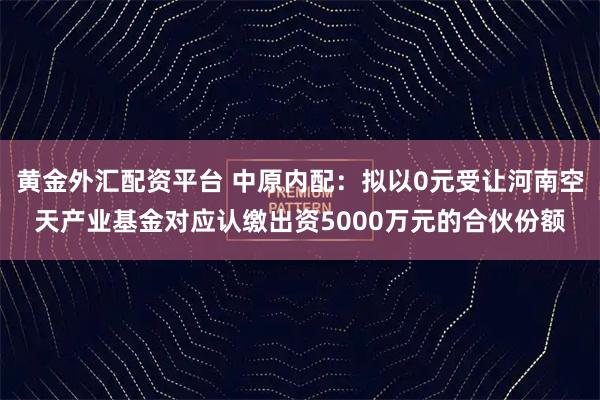 黄金外汇配资平台 中原内配：拟以0元受让河南空天产业基金对应认缴出资5000万元的合伙份额