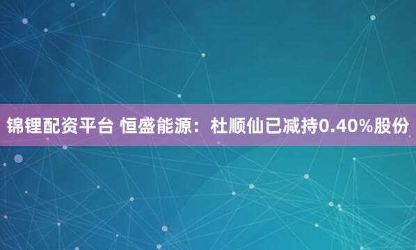 锦锂配资平台 恒盛能源：杜顺仙已减持0.40%股份