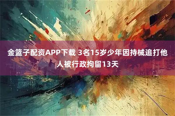 金篮子配资APP下载 3名15岁少年因持械追打他人被行政拘留13天