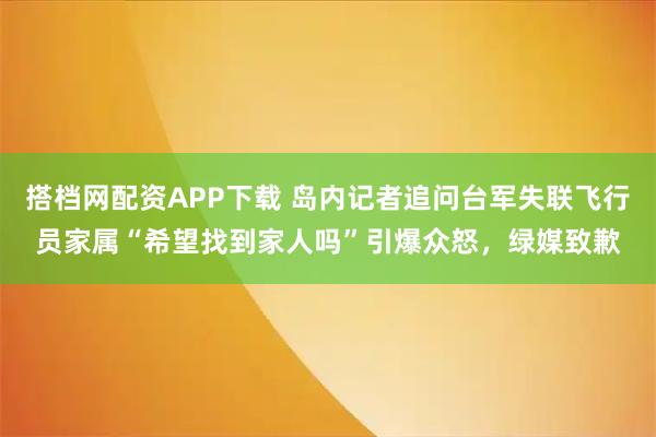 搭档网配资APP下载 岛内记者追问台军失联飞行员家属“希望找到家人吗”引爆众怒，绿媒致歉