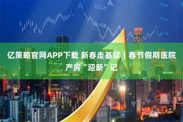 亿策略官网APP下载 新春走基层|春节假期医院产房“迎新”记
