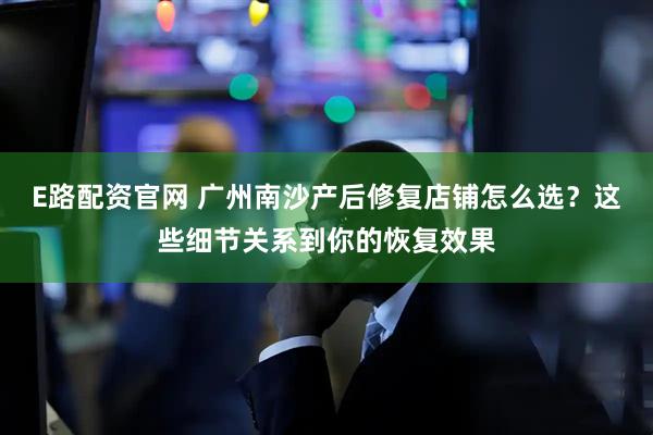 E路配资官网 广州南沙产后修复店铺怎么选?这些细节关系到你的恢复效果
