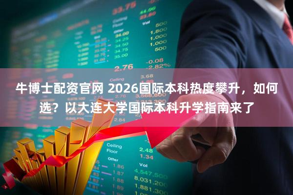 牛博士配资官网 2026国际本科热度攀升,如何选?以大连大学国际本科升学指南来了