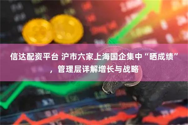 信达配资平台 沪市六家上海国企集中“晒成绩”，管理层详解增长与战略