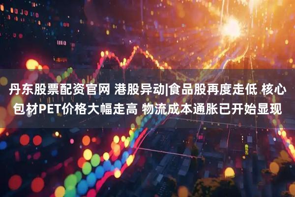 丹东股票配资官网 港股异动|食品股再度走低 核心包材PET价格大幅走高 物流成本通胀已开始显现